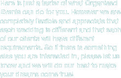Here is just a taster of what Organised Events can do for you. However we are completely flexible and appreciate that each wedding is different and that each of our clients will have different requirements. So if there is something else you are interested in, please let us know and we will do our best to make your dreams come true.